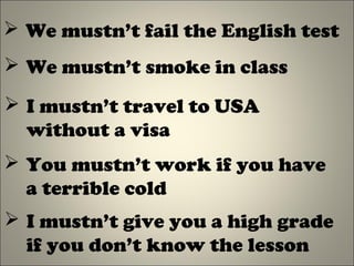  We mustn’t fail the English test
 We mustn’t smoke in class
 I mustn’t travel to USA
without a visa
 You mustn’t work if you have
a terrible cold
 I mustn’t give you a high grade
if you don’t know the lesson
 