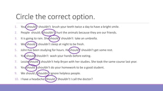 Circle the correct option.
1. You should / shouldn’t brush your teeth twice a day to have a bright smile.
2. People should / shouldn’t hurt the animals because they are our friends.
3. It is going to rain. She should / shouldn’t take an umbrella.
4. We should / shouldn’t sleep at night to be fresh.
5. John has been studying for hours. He should / shouldn’t get some rest.
6. You should/shouldn’t wash your hands before eating.
7. Lezzie should / shouldn’t help Bryan with her studies. She took the same course last year.
8. You should / shouldn’t do your homework to be a good student.
9. We should / shouldn’t ignore helpless people.
10. I have a headache. Should / Shouldn’t I call the doctor?
 