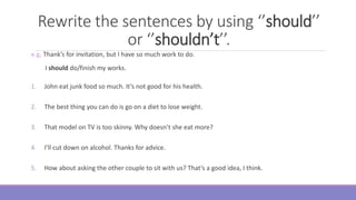 Rewrite the sentences by using ‘’should’’
or ‘’shouldn’t’’.
e.g. Thank’s for invitation, but I have so much work to do.
I should do/finish my works.
1. John eat junk food so much. It’s not good for his health.
2. The best thing you can do is go on a diet to lose weight.
3. That model on TV is too skinny. Why doesn’t she eat more?
4. I’ll cut down on alcohol. Thanks for advice.
5. How about asking the other couple to sit with us? That’s a good idea, I think.
 