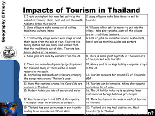 Impacts of Tourism in Thailand 1. I rode an elephant but now feel guilty as the mahouts (trainers) chain, beat and cut them with hooks to break their spirit 2. Many villagers make fake items to sell to tourists. 3. Some villagers make money out of selling traditional cultural items 4. Villagers often ask for money to get into the village,  take photographs. Many of the villages are not traditional anymore. 5. Traditionally village women wear rings around their necks from the age of four. Tourists love taking photos but now many local women think that the tradition is out of date. Tourists love taking photos of the women. 6. Lots of jobs are available in bars, restaurants, hotels and as trekking guides and porters 7. Some jobs are done by workers from the UK 8. There is some great nightlife in Thailand. Lots of bars packed with tourists 9. There are many development projects planned for Thailand. Many of them will be in beach reports in the south. 10. Money paid to package holiday companies stays in the UK 11. Snorkelling and beach activities are changing the ecosystems around Thailand’s coast. 12. Tourism accounts for around 6% of Thailand’s GDP 13. Many Multinational chains, like Coca-Cola, are available in Thailand 14. Tourists can be intrusive: taking photographs and making lot of noise. 15. Modern hotels use lots of energy and water 16. The UK holiday industry is receiving fewer customers as foreign holidays get cheaper. 17. Heathrow airport is at 98% of its capacity. The airport must be expanded as a result. 18. There has been an increase in medical tourism to Thailand 19. Thailand has seen an increase in sex tourists leading to an increase in HIV and Aids 20. Thailand is a long haul destination. Most tourists fly to Thailand 