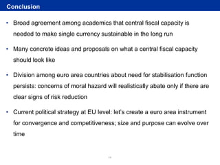 Rubric
www.ecb.europa.eu ©
• Broad agreement among academics that central fiscal capacity is
needed to make single currency sustainable in the long run
• Many concrete ideas and proposals on what a central fiscal capacity
should look like
• Division among euro area countries about need for stabilisation function
persists: concerns of moral hazard will realistically abate only if there are
clear signs of risk reduction
• Current political strategy at EU level: let’s create a euro area instrument
for convergence and competitiveness; size and purpose can evolve over
time
Conclusion
11
 