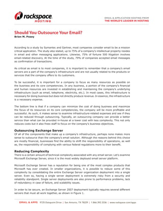 EMAIL & APPLICATION HOSTING FROM
                                                                              THE WORLD’S LEADER IN HOSTING




Should You Outsource Your Email?
Brien M. Posey



According to a study by Symantec and Gartner, most companies consider email to be a mission
critical application. The study also stated, up to 75% of a company’s intellectual property resides
in email and other messaging applications. Likewise, 75% of fortune 500 litigation involves
email-related discovery. At the time of the study, 79% of companies accepted email messages
as confirmation of transactions.

As critical as email is to most companies, it is important to remember that a company’s email
servers are a part of the company’s infrastructure and are not usually related to the products or
services that the company offers to its customers.

To be successful, it is important for a company to focus as many resources as possible on
the business and its core competencies. In any business, a portion of the company’s financial
and human resources are invested in establishing and maintaining the company’s underlying
infrastructure (such as email, telephone, electricity, etc.). In most cases, this infrastructure is
necessary for doing business but does not directly produce revenue. In essence, the infrastructure
is a necessary expense.

The bottom line is that if a company can minimize the cost of doing business and maximize
the focus of its resources on its core competencies, the company will be more profitable and
successful. As such, it makes sense to examine infrastructure-related expenses and see if they
can be reduced through outsourcing. Typically, an outsourcing company can provide a better
service than what can be provided in-house at a lower cost with less complexity. This not only
reduces costs but it also frees staff to focus on the company’s business objectives.

Outsourcing Exchange Server
Of all of the components that make up a company’s infrastructure, perhaps none makes more
sense to outsource than the company’s email solution. Although the reasons behind this choice
are mostly financial, businesses find the ability to shift the responsibility of operations, as well
as, the responsibility of complying with various federal regulations more to their benefit.

Reducing Complexity
There is a certain amount of technical complexity associated with any email server. Let’s examine
Microsoft Exchange Server, since it is the most widely deployed email server platform.

Microsoft Exchange Server has a reputation for being one of the most complex products that
Microsoft has ever created. In smaller organizations, it is possible to reduce some of this
complexity by consolidating the entire Exchange Server organization deployment into a single
server. Even so, having a single server deployment is extremely risky from a security and
reliability standpoint. Single server deployments are also prone to performance problems, lack
of redundancy in case of failure, and scalability issues.

In order to be secure, an Exchange Server 2007 deployment typically requires several different
servers that must all work together, as shown in Figure 1.


    EMAIL & APPS 9725 Datapoint Drive | San Antonio, TX 78229 | 1.866.392.3336 | www.rackspace.com/apps
 