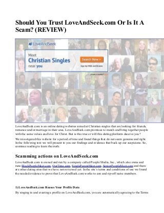Should You Trust LoveAndSeek.com Or Is It A
Scam? (REVIEW)
LoveAndSeek.com is an online dating websites aimed at Christian singles that are looking for friends,
romance and/or marriage in their area. LoveAndSeek.com promises to match and bring together people
with the same values and love for Christ. But is this true or will this dating platform deceive you?
We investigated this website for a period of time and found things that do not seem genuine and right.
In the following text we will present to you our findings and evidence that back up our suspicions. So,
continue reading to learn the truth.
Scamming actions on LoveAndSeek.com
LoveAndSeek.com is owned and run by a company called People Media, Inc., which also owns and
runs BlackPeopleMeet.com, OurTime.com, SingleParentMeet.com, SeniorPeopleMeet.com and there
are other dating sites that we have not reviewed yet. In the site’s terms and conditions of use we found
the needed evidence to prove that LoveAndSeek.com works to con and rip-off naive members.
1) LoveAndSeek.com Reuses Your Profile Data
By singing in and creating a profile on LoveAndSeek.com, you are automatically agreeing to the Terms
 