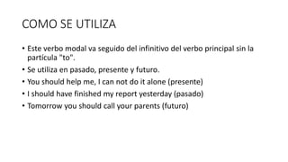 COMO SE UTILIZA
• Este verbo modal va seguido del infinitivo del verbo principal sin la
partícula "to".
• Se utiliza en pasado, presente y futuro.
• You should help me, I can not do it alone (presente)
• I should have finished my report yesterday (pasado)
• Tomorrow you should call your parents (futuro)
 