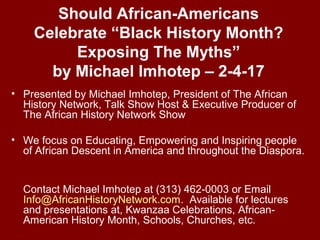 Should African-Americans
Celebrate “Black History Month?
Exposing The Myths”
by Michael Imhotep – 2-4-17
• Presented by Michael Imhotep, President of The African
History Network, Talk Show Host & Executive Producer of
The African History Network Show
• We focus on Educating, Empowering and Inspiring people
of African Descent in America and throughout the Diaspora.
Contact Michael Imhotep at (313) 462-0003 or Email
Info@AfricanHistoryNetwork.com. Available for lectures
and presentations at, Kwanzaa Celebrations, African-
American History Month, Schools, Churches, etc.
 