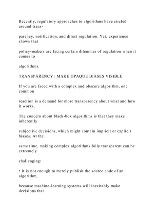 Recently, regulatory approaches to algorithms have circled
around trans-
parency, notification, and direct regulation. Yet, experience
shows that
policy-makers are facing certain dilemmas of regulation when it
comes to
algorithms.
TRANSPARENCY | MAKE OPAQUE BIASES VISIBLE
If you are faced with a complex and obscure algorithm, one
common
reaction is a demand for more transparency about what and how
it works.
The concern about black-box algorithms is that they make
inherently
subjective decisions, which might contain implicit or explicit
biases. At the
same time, making complex algorithms fully transparent can be
extremely
challenging:
• It is not enough to merely publish the source code of an
algorithm,
because machine-learning systems will inevitably make
decisions that
 