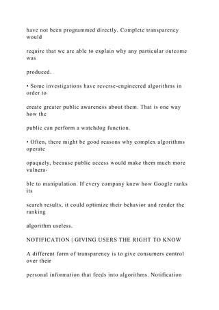 have not been programmed directly. Complete transparency
would
require that we are able to explain why any particular outcome
was
produced.
• Some investigations have reverse-engineered algorithms in
order to
create greater public awareness about them. That is one way
how the
public can perform a watchdog function.
• Often, there might be good reasons why complex algorithms
operate
opaquely, because public access would make them much more
vulnera-
ble to manipulation. If every company knew how Google ranks
its
search results, it could optimize their behavior and render the
ranking
algorithm useless.
NOTIFICATION | GIVING USERS THE RIGHT TO KNOW
A different form of transparency is to give consumers control
over their
personal information that feeds into algorithms. Notification
 
