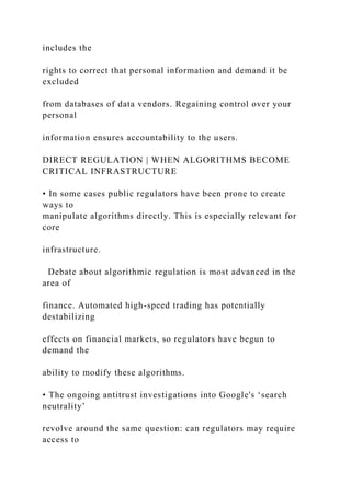 includes the
rights to correct that personal information and demand it be
excluded
from databases of data vendors. Regaining control over your
personal
information ensures accountability to the users.
DIRECT REGULATION | WHEN ALGORITHMS BECOME
CRITICAL INFRASTRUCTURE
• In some cases public regulators have been prone to create
ways to
manipulate algorithms directly. This is especially relevant for
core
infrastructure.
Debate about algorithmic regulation is most advanced in the
area of
finance. Automated high-speed trading has potentially
destabilizing
effects on financial markets, so regulators have begun to
demand the
ability to modify these algorithms.
• The ongoing antitrust investigations into Google's ‘search
neutrality’
revolve around the same question: can regulators may require
access to
 