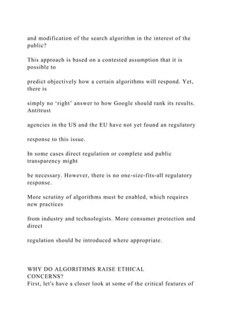 and modification of the search algorithm in the interest of the
public?
This approach is based on a contested assumption that it is
possible to
predict objectively how a certain algorithms will respond. Yet,
there is
simply no ‘right’ answer to how Google should rank its results.
Antitrust
agencies in the US and the EU have not yet found an regulatory
response to this issue.
In some cases direct regulation or complete and public
transparency might
be necessary. However, there is no one-size-fits-all regulatory
response.
More scrutiny of algorithms must be enabled, which requires
new practices
from industry and technologists. More consumer protection and
direct
regulation should be introduced where appropriate.
WHY DO ALGORITHMS RAISE ETHICAL
CONCERNS?
First, let's have a closer look at some of the critical features of
 