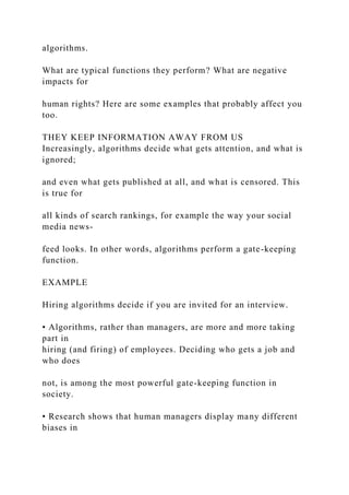 algorithms.
What are typical functions they perform? What are negative
impacts for
human rights? Here are some examples that probably affect you
too.
THEY KEEP INFORMATION AWAY FROM US
Increasingly, algorithms decide what gets attention, and what is
ignored;
and even what gets published at all, and what is censored. This
is true for
all kinds of search rankings, for example the way your social
media news-
feed looks. In other words, algorithms perform a gate-keeping
function.
EXAMPLE
Hiring algorithms decide if you are invited for an interview.
• Algorithms, rather than managers, are more and more taking
part in
hiring (and firing) of employees. Deciding who gets a job and
who does
not, is among the most powerful gate-keeping function in
society.
• Research shows that human managers display many different
biases in
 
