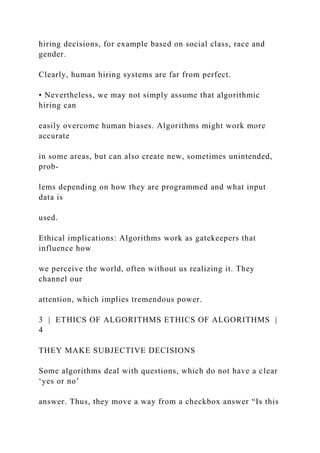 hiring decisions, for example based on social class, race and
gender.
Clearly, human hiring systems are far from perfect.
• Nevertheless, we may not simply assume that algorithmic
hiring can
easily overcome human biases. Algorithms might work more
accurate
in some areas, but can also create new, sometimes unintended,
prob-
lems depending on how they are programmed and what input
data is
used.
Ethical implications: Algorithms work as gatekeepers that
influence how
we perceive the world, often without us realizing it. They
channel our
attention, which implies tremendous power.
3 | ETHICS OF ALGORITHMS ETHICS OF ALGORITHMS |
4
THEY MAKE SUBJECTIVE DECISIONS
Some algorithms deal with questions, which do not have a clear
‘yes or no’
answer. Thus, they move a way from a checkbox answer “Is this
 