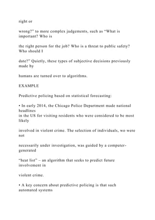 right or
wrong?” to more complex judgements, such as “What is
important? Who is
the right person for the job? Who is a threat to public safety?
Who should I
date?” Quietly, these types of subjective decisions previously
made by
humans are turned over to algorithms.
EXAMPLE
Predictive policing based on statistical forecasting:
• In early 2014, the Chicago Police Department made national
headlines
in the US for visiting residents who were considered to be most
likely
involved in violent crime. The selection of individuals, wo were
not
necessarily under investigation, was guided by a computer-
generated
“heat list” – an algorithm that seeks to predict future
involvement in
violent crime.
• A key concern about predictive policing is that such
automated systems
 