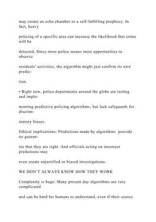 may create an echo chamber or a self-fulfilling prophecy. In
fact, heavy
policing of a specific area can increase the likelihood that crime
will be
detected. Since more police means more opportunities to
observe
residents' activities, the algorithm might just confirm its own
predic-
tion.
• Right now, police departments around the globe are testing
and imple-
menting predictive policing algorithms, but lack safeguards for
discrim-
inatory biases.
Ethical implications: Predictions made by algorithms provide
no guaran-
tee that they are right. And officials acting on incorrect
predictions may
even create unjustified or biased investigations.
WE DON’T ALWAYS KNOW HOW THEY WORK
Complexity is huge: Many present day algorithms are very
complicated
and can be hard for humans to understand, even if their source
 
