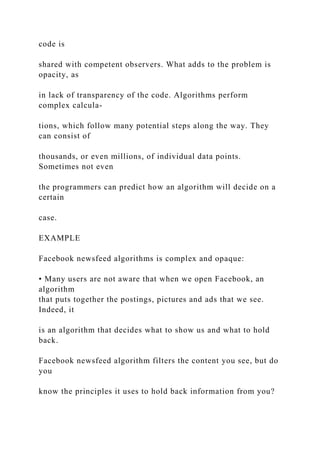 code is
shared with competent observers. What adds to the problem is
opacity, as
in lack of transparency of the code. Algorithms perform
complex calcula-
tions, which follow many potential steps along the way. They
can consist of
thousands, or even millions, of individual data points.
Sometimes not even
the programmers can predict how an algorithm will decide on a
certain
case.
EXAMPLE
Facebook newsfeed algorithms is complex and opaque:
• Many users are not aware that when we open Facebook, an
algorithm
that puts together the postings, pictures and ads that we see.
Indeed, it
is an algorithm that decides what to show us and what to hold
back.
Facebook newsfeed algorithm filters the content you see, but do
you
know the principles it uses to hold back information from you?
 