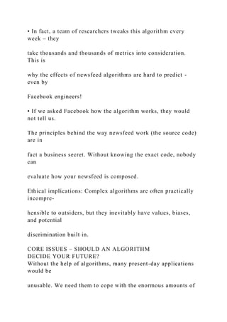 • In fact, a team of researchers tweaks this algorithm every
week – they
take thousands and thousands of metrics into consideration.
This is
why the effects of newsfeed algorithms are hard to predict -
even by
Facebook engineers!
• If we asked Facebook how the algorithm works, they would
not tell us.
The principles behind the way newsfeed work (the source code)
are in
fact a business secret. Without knowing the exact code, nobody
can
evaluate how your newsfeed is composed.
Ethical implications: Complex algorithms are often practically
incompre-
hensible to outsiders, but they inevitably have values, biases,
and potential
discrimination built in.
CORE ISSUES – SHOULD AN ALGORITHM
DECIDE YOUR FUTURE?
Without the help of algorithms, many present-day applications
would be
unusable. We need them to cope with the enormous amounts of
 