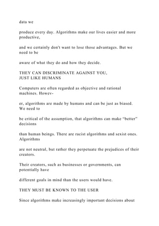 data we
produce every day. Algorithms make our lives easier and more
productive,
and we certainly don't want to lose those advantages. But we
need to be
aware of what they do and how they decide.
THEY CAN DISCRIMINATE AGAINST YOU,
JUST LIKE HUMANS
Computers are often regarded as objective and rational
machines. Howev-
er, algorithms are made by humans and can be just as biased.
We need to
be critical of the assumption, that algorithms can make “better”
decisions
than human beings. There are racist algorithms and sexist ones.
Algorithms
are not neutral, but rather they perpetuate the prejudices of their
creators.
Their creators, such as businesses or governments, can
potentially have
different goals in mind than the users would have.
THEY MUST BE KNOWN TO THE USER
Since algorithms make increasingly important decisions about
 