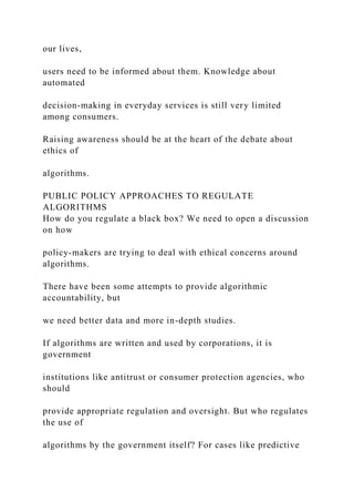 our lives,
users need to be informed about them. Knowledge about
automated
decision-making in everyday services is still very limited
among consumers.
Raising awareness should be at the heart of the debate about
ethics of
algorithms.
PUBLIC POLICY APPROACHES TO REGULATE
ALGORITHMS
How do you regulate a black box? We need to open a discussion
on how
policy-makers are trying to deal with ethical concerns around
algorithms.
There have been some attempts to provide algorithmic
accountability, but
we need better data and more in-depth studies.
If algorithms are written and used by corporations, it is
government
institutions like antitrust or consumer protection agencies, who
should
provide appropriate regulation and oversight. But who regulates
the use of
algorithms by the government itself? For cases like predictive
 