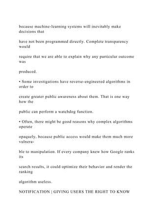 because machine-learning systems will inevitably make
decisions that
have not been programmed directly. Complete transparency
would
require that we are able to explain why any particular outcome
was
produced.
• Some investigations have reverse-engineered algorithms in
order to
create greater public awareness about them. That is one way
how the
public can perform a watchdog function.
• Often, there might be good reasons why complex algorithms
operate
opaquely, because public access would make them much more
vulnera-
ble to manipulation. If every company knew how Google ranks
its
search results, it could optimize their behavior and render the
ranking
algorithm useless.
NOTIFICATION | GIVING USERS THE RIGHT TO KNOW
 