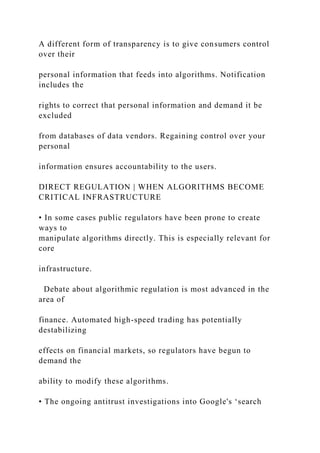 A different form of transparency is to give consumers control
over their
personal information that feeds into algorithms. Notification
includes the
rights to correct that personal information and demand it be
excluded
from databases of data vendors. Regaining control over your
personal
information ensures accountability to the users.
DIRECT REGULATION | WHEN ALGORITHMS BECOME
CRITICAL INFRASTRUCTURE
• In some cases public regulators have been prone to create
ways to
manipulate algorithms directly. This is especially relevant for
core
infrastructure.
Debate about algorithmic regulation is most advanced in the
area of
finance. Automated high-speed trading has potentially
destabilizing
effects on financial markets, so regulators have begun to
demand the
ability to modify these algorithms.
• The ongoing antitrust investigations into Google's ‘search
 