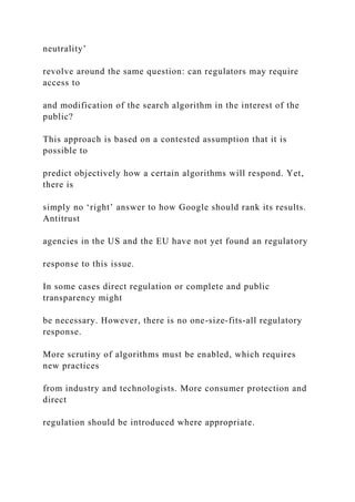 neutrality’
revolve around the same question: can regulators may require
access to
and modification of the search algorithm in the interest of the
public?
This approach is based on a contested assumption that it is
possible to
predict objectively how a certain algorithms will respond. Yet,
there is
simply no ‘right’ answer to how Google should rank its results.
Antitrust
agencies in the US and the EU have not yet found an regulatory
response to this issue.
In some cases direct regulation or complete and public
transparency might
be necessary. However, there is no one-size-fits-all regulatory
response.
More scrutiny of algorithms must be enabled, which requires
new practices
from industry and technologists. More consumer protection and
direct
regulation should be introduced where appropriate.
 