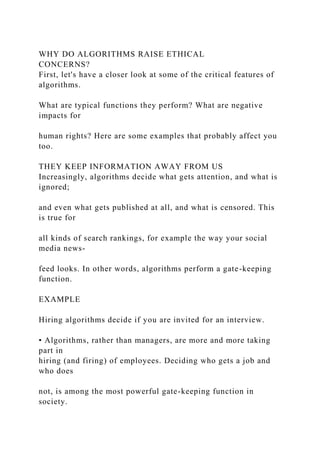 WHY DO ALGORITHMS RAISE ETHICAL
CONCERNS?
First, let's have a closer look at some of the critical features of
algorithms.
What are typical functions they perform? What are negative
impacts for
human rights? Here are some examples that probably affect you
too.
THEY KEEP INFORMATION AWAY FROM US
Increasingly, algorithms decide what gets attention, and what is
ignored;
and even what gets published at all, and what is censored. This
is true for
all kinds of search rankings, for example the way your social
media news-
feed looks. In other words, algorithms perform a gate-keeping
function.
EXAMPLE
Hiring algorithms decide if you are invited for an interview.
• Algorithms, rather than managers, are more and more taking
part in
hiring (and firing) of employees. Deciding who gets a job and
who does
not, is among the most powerful gate-keeping function in
society.
 