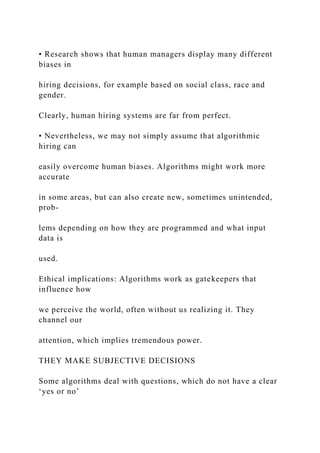 • Research shows that human managers display many different
biases in
hiring decisions, for example based on social class, race and
gender.
Clearly, human hiring systems are far from perfect.
• Nevertheless, we may not simply assume that algorithmic
hiring can
easily overcome human biases. Algorithms might work more
accurate
in some areas, but can also create new, sometimes unintended,
prob-
lems depending on how they are programmed and what input
data is
used.
Ethical implications: Algorithms work as gatekeepers that
influence how
we perceive the world, often without us realizing it. They
channel our
attention, which implies tremendous power.
THEY MAKE SUBJECTIVE DECISIONS
Some algorithms deal with questions, which do not have a clear
‘yes or no’
 