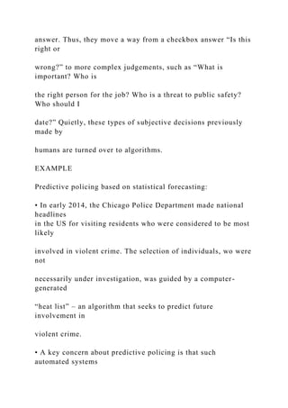 answer. Thus, they move a way from a checkbox answer “Is this
right or
wrong?” to more complex judgements, such as “What is
important? Who is
the right person for the job? Who is a threat to public safety?
Who should I
date?” Quietly, these types of subjective decisions previously
made by
humans are turned over to algorithms.
EXAMPLE
Predictive policing based on statistical forecasting:
• In early 2014, the Chicago Police Department made national
headlines
in the US for visiting residents who were considered to be most
likely
involved in violent crime. The selection of individuals, wo were
not
necessarily under investigation, was guided by a computer-
generated
“heat list” – an algorithm that seeks to predict future
involvement in
violent crime.
• A key concern about predictive policing is that such
automated systems
 