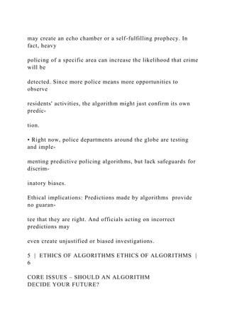 may create an echo chamber or a self-fulfilling prophecy. In
fact, heavy
policing of a specific area can increase the likelihood that crime
will be
detected. Since more police means more opportunities to
observe
residents' activities, the algorithm might just confirm its own
predic-
tion.
• Right now, police departments around the globe are testing
and imple-
menting predictive policing algorithms, but lack safeguards for
discrim-
inatory biases.
Ethical implications: Predictions made by algorithms provide
no guaran-
tee that they are right. And officials acting on incorrect
predictions may
even create unjustified or biased investigations.
5 | ETHICS OF ALGORITHMS ETHICS OF ALGORITHMS |
6
CORE ISSUES – SHOULD AN ALGORITHM
DECIDE YOUR FUTURE?
 