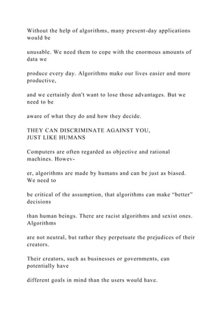 Without the help of algorithms, many present-day applications
would be
unusable. We need them to cope with the enormous amounts of
data we
produce every day. Algorithms make our lives easier and more
productive,
and we certainly don't want to lose those advantages. But we
need to be
aware of what they do and how they decide.
THEY CAN DISCRIMINATE AGAINST YOU,
JUST LIKE HUMANS
Computers are often regarded as objective and rational
machines. Howev-
er, algorithms are made by humans and can be just as biased.
We need to
be critical of the assumption, that algorithms can make “better”
decisions
than human beings. There are racist algorithms and sexist ones.
Algorithms
are not neutral, but rather they perpetuate the prejudices of their
creators.
Their creators, such as businesses or governments, can
potentially have
different goals in mind than the users would have.
 