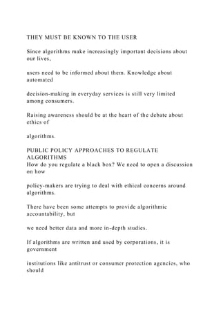 THEY MUST BE KNOWN TO THE USER
Since algorithms make increasingly important decisions about
our lives,
users need to be informed about them. Knowledge about
automated
decision-making in everyday services is still very limited
among consumers.
Raising awareness should be at the heart of the debate about
ethics of
algorithms.
PUBLIC POLICY APPROACHES TO REGULATE
ALGORITHMS
How do you regulate a black box? We need to open a discussion
on how
policy-makers are trying to deal with ethical concerns around
algorithms.
There have been some attempts to provide algorithmic
accountability, but
we need better data and more in-depth studies.
If algorithms are written and used by corporations, it is
government
institutions like antitrust or consumer protection agencies, who
should
 