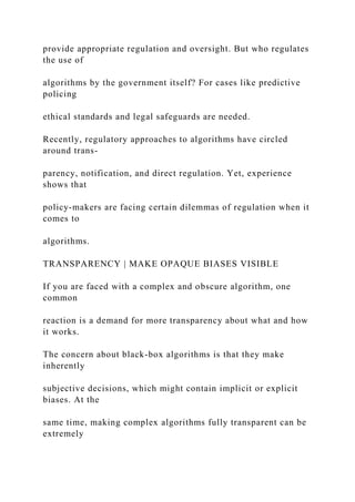 provide appropriate regulation and oversight. But who regulates
the use of
algorithms by the government itself? For cases like predictive
policing
ethical standards and legal safeguards are needed.
Recently, regulatory approaches to algorithms have circled
around trans-
parency, notification, and direct regulation. Yet, experience
shows that
policy-makers are facing certain dilemmas of regulation when it
comes to
algorithms.
TRANSPARENCY | MAKE OPAQUE BIASES VISIBLE
If you are faced with a complex and obscure algorithm, one
common
reaction is a demand for more transparency about what and how
it works.
The concern about black-box algorithms is that they make
inherently
subjective decisions, which might contain implicit or explicit
biases. At the
same time, making complex algorithms fully transparent can be
extremely
 