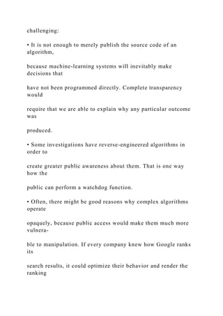 challenging:
• It is not enough to merely publish the source code of an
algorithm,
because machine-learning systems will inevitably make
decisions that
have not been programmed directly. Complete transparency
would
require that we are able to explain why any particular outcome
was
produced.
• Some investigations have reverse-engineered algorithms in
order to
create greater public awareness about them. That is one way
how the
public can perform a watchdog function.
• Often, there might be good reasons why complex algorithms
operate
opaquely, because public access would make them much more
vulnera-
ble to manipulation. If every company knew how Google ranks
its
search results, it could optimize their behavior and render the
ranking
 