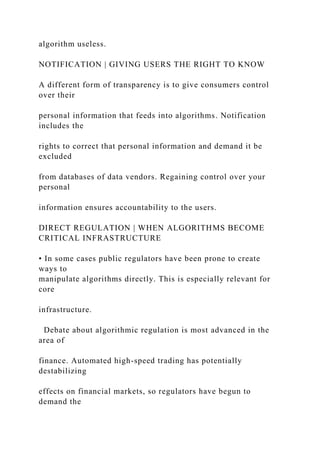 algorithm useless.
NOTIFICATION | GIVING USERS THE RIGHT TO KNOW
A different form of transparency is to give consumers control
over their
personal information that feeds into algorithms. Notification
includes the
rights to correct that personal information and demand it be
excluded
from databases of data vendors. Regaining control over your
personal
information ensures accountability to the users.
DIRECT REGULATION | WHEN ALGORITHMS BECOME
CRITICAL INFRASTRUCTURE
• In some cases public regulators have been prone to create
ways to
manipulate algorithms directly. This is especially relevant for
core
infrastructure.
Debate about algorithmic regulation is most advanced in the
area of
finance. Automated high-speed trading has potentially
destabilizing
effects on financial markets, so regulators have begun to
demand the
 