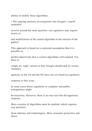 ability to modify these algorithms.
• The ongoing antitrust investigations into Google's ‘search
neutrality’
revolve around the same question: can regulators may require
access to
and modification of the search algorithm in the interest of the
public?
This approach is based on a contested assumption that it is
possible to
predict objectively how a certain algorithms will respond. Yet,
there is
simply no ‘right’ answer to how Google should rank its results.
Antitrust
agencies in the US and the EU have not yet found an regulatory
response to this issue.
In some cases direct regulation or complete and public
transparency might
be necessary. However, there is no one-size-fits-all regulatory
response.
More scrutiny of algorithms must be enabled, which requires
new practices
from industry and technologists. More consumer protection and
direct
 