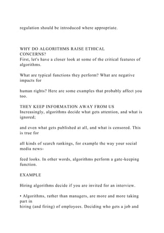 regulation should be introduced where appropriate.
WHY DO ALGORITHMS RAISE ETHICAL
CONCERNS?
First, let's have a closer look at some of the critical features of
algorithms.
What are typical functions they perform? What are negative
impacts for
human rights? Here are some examples that probably affect you
too.
THEY KEEP INFORMATION AWAY FROM US
Increasingly, algorithms decide what gets attention, and what is
ignored;
and even what gets published at all, and what is censored. This
is true for
all kinds of search rankings, for example the way your social
media news-
feed looks. In other words, algorithms perform a gate-keeping
function.
EXAMPLE
Hiring algorithms decide if you are invited for an interview.
• Algorithms, rather than managers, are more and more taking
part in
hiring (and firing) of employees. Deciding who gets a job and
 