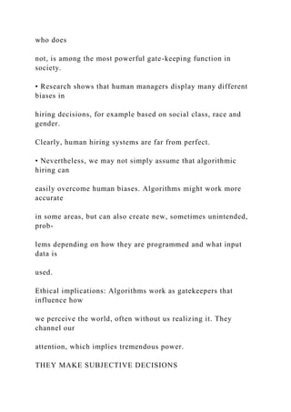 who does
not, is among the most powerful gate-keeping function in
society.
• Research shows that human managers display many different
biases in
hiring decisions, for example based on social class, race and
gender.
Clearly, human hiring systems are far from perfect.
• Nevertheless, we may not simply assume that algorithmic
hiring can
easily overcome human biases. Algorithms might work more
accurate
in some areas, but can also create new, sometimes unintended,
prob-
lems depending on how they are programmed and what input
data is
used.
Ethical implications: Algorithms work as gatekeepers that
influence how
we perceive the world, often without us realizing it. They
channel our
attention, which implies tremendous power.
THEY MAKE SUBJECTIVE DECISIONS
 