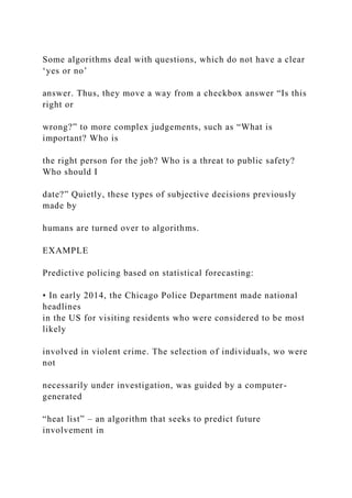 Some algorithms deal with questions, which do not have a clear
‘yes or no’
answer. Thus, they move a way from a checkbox answer “Is this
right or
wrong?” to more complex judgements, such as “What is
important? Who is
the right person for the job? Who is a threat to public safety?
Who should I
date?” Quietly, these types of subjective decisions previously
made by
humans are turned over to algorithms.
EXAMPLE
Predictive policing based on statistical forecasting:
• In early 2014, the Chicago Police Department made national
headlines
in the US for visiting residents who were considered to be most
likely
involved in violent crime. The selection of individuals, wo were
not
necessarily under investigation, was guided by a computer-
generated
“heat list” – an algorithm that seeks to predict future
involvement in
 