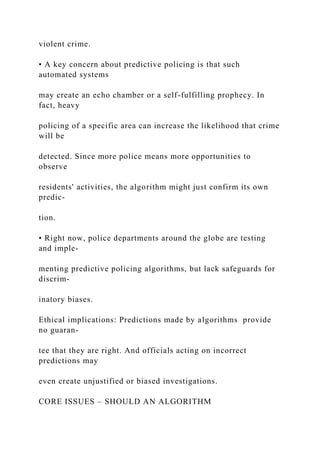 violent crime.
• A key concern about predictive policing is that such
automated systems
may create an echo chamber or a self-fulfilling prophecy. In
fact, heavy
policing of a specific area can increase the likelihood that crime
will be
detected. Since more police means more opportunities to
observe
residents' activities, the algorithm might just confirm its own
predic-
tion.
• Right now, police departments around the globe are testing
and imple-
menting predictive policing algorithms, but lack safeguards for
discrim-
inatory biases.
Ethical implications: Predictions made by algorithms provide
no guaran-
tee that they are right. And officials acting on incorrect
predictions may
even create unjustified or biased investigations.
CORE ISSUES – SHOULD AN ALGORITHM
 
