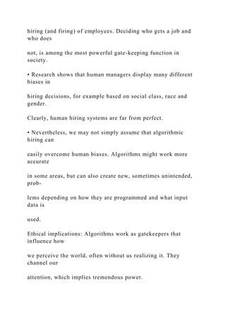 hiring (and firing) of employees. Deciding who gets a job and
who does
not, is among the most powerful gate-keeping function in
society.
• Research shows that human managers display many different
biases in
hiring decisions, for example based on social class, race and
gender.
Clearly, human hiring systems are far from perfect.
• Nevertheless, we may not simply assume that algorithmic
hiring can
easily overcome human biases. Algorithms might work more
accurate
in some areas, but can also create new, sometimes unintended,
prob-
lems depending on how they are programmed and what input
data is
used.
Ethical implications: Algorithms work as gatekeepers that
influence how
we perceive the world, often without us realizing it. They
channel our
attention, which implies tremendous power.
 