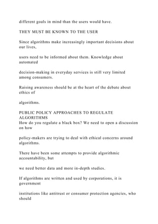 different goals in mind than the users would have.
THEY MUST BE KNOWN TO THE USER
Since algorithms make increasingly important decisions about
our lives,
users need to be informed about them. Knowledge about
automated
decision-making in everyday services is still very limited
among consumers.
Raising awareness should be at the heart of the debate about
ethics of
algorithms.
PUBLIC POLICY APPROACHES TO REGULATE
ALGORITHMS
How do you regulate a black box? We need to open a discussion
on how
policy-makers are trying to deal with ethical concerns around
algorithms.
There have been some attempts to provide algorithmic
accountability, but
we need better data and more in-depth studies.
If algorithms are written and used by corporations, it is
government
institutions like antitrust or consumer protection agencies, who
should
 