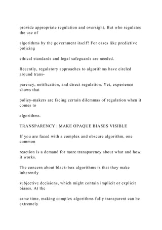 provide appropriate regulation and oversight. But who regulates
the use of
algorithms by the government itself? For cases like predictive
policing
ethical standards and legal safeguards are needed.
Recently, regulatory approaches to algorithms have circled
around trans-
parency, notification, and direct regulation. Yet, experience
shows that
policy-makers are facing certain dilemmas of regulation when it
comes to
algorithms.
TRANSPARENCY | MAKE OPAQUE BIASES VISIBLE
If you are faced with a complex and obscure algorithm, one
common
reaction is a demand for more transparency about what and how
it works.
The concern about black-box algorithms is that they make
inherently
subjective decisions, which might contain implicit or explicit
biases. At the
same time, making complex algorithms fully transparent can be
extremely
 
