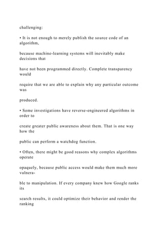 challenging:
• It is not enough to merely publish the source code of an
algorithm,
because machine-learning systems will inevitably make
decisions that
have not been programmed directly. Complete transparency
would
require that we are able to explain why any particular outcome
was
produced.
• Some investigations have reverse-engineered algorithms in
order to
create greater public awareness about them. That is one way
how the
public can perform a watchdog function.
• Often, there might be good reasons why complex algorithms
operate
opaquely, because public access would make them much more
vulnera-
ble to manipulation. If every company knew how Google ranks
its
search results, it could optimize their behavior and render the
ranking
 
