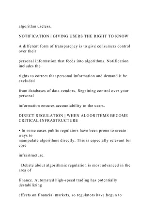 algorithm useless.
NOTIFICATION | GIVING USERS THE RIGHT TO KNOW
A different form of transparency is to give consumers control
over their
personal information that feeds into algorithms. Notification
includes the
rights to correct that personal information and demand it be
excluded
from databases of data vendors. Regaining control over your
personal
information ensures accountability to the users.
DIRECT REGULATION | WHEN ALGORITHMS BECOME
CRITICAL INFRASTRUCTURE
• In some cases public regulators have been prone to create
ways to
manipulate algorithms directly. This is especially relevant for
core
infrastructure.
Debate about algorithmic regulation is most advanced in the
area of
finance. Automated high-speed trading has potentially
destabilizing
effects on financial markets, so regulators have begun to
 