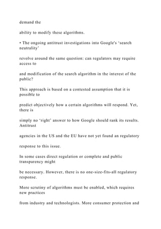 demand the
ability to modify these algorithms.
• The ongoing antitrust investigations into Google's ‘search
neutrality’
revolve around the same question: can regulators may require
access to
and modification of the search algorithm in the interest of the
public?
This approach is based on a contested assumption that it is
possible to
predict objectively how a certain algorithms will respond. Yet,
there is
simply no ‘right’ answer to how Google should rank its results.
Antitrust
agencies in the US and the EU have not yet found an regulatory
response to this issue.
In some cases direct regulation or complete and public
transparency might
be necessary. However, there is no one-size-fits-all regulatory
response.
More scrutiny of algorithms must be enabled, which requires
new practices
from industry and technologists. More consumer protection and
 