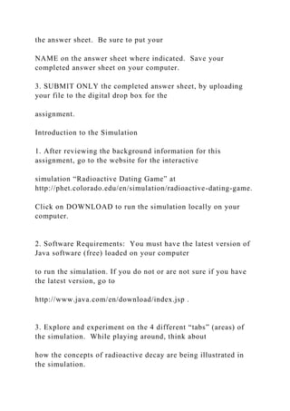 the answer sheet. Be sure to put your
NAME on the answer sheet where indicated. Save your
completed answer sheet on your computer.
3. SUBMIT ONLY the completed answer sheet, by uploading
your file to the digital drop box for the
assignment.
Introduction to the Simulation
1. After reviewing the background information for this
assignment, go to the website for the interactive
simulation “Radioactive Dating Game” at
http://phet.colorado.edu/en/simulation/radioactive-dating-game.
Click on DOWNLOAD to run the simulation locally on your
computer.
2. Software Requirements: You must have the latest version of
Java software (free) loaded on your computer
to run the simulation. If you do not or are not sure if you have
the latest version, go to
http://www.java.com/en/download/index.jsp .
3. Explore and experiment on the 4 different “tabs” (areas) of
the simulation. While playing around, think about
how the concepts of radioactive decay are being illustrated in
the simulation.
 