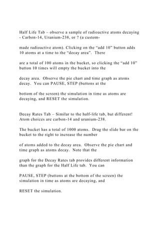 Half Life Tab – observe a sample of radioactive atoms decaying
- Carbon-14, Uranium-238, or ? (a custom-
made radioactive atom). Clicking on the “add 10” button adds
10 atoms at a time to the “decay area”. There
are a total of 100 atoms in the bucket, so clicking the “add 10”
button 10 times will empty the bucket into the
decay area. Observe the pie chart and time graph as atoms
decay. You can PAUSE, STEP (buttons at the
bottom of the screen) the simulation in time as atoms are
decaying, and RESET the simulation.
Decay Rates Tab – Similar to the half-life tab, but different!
Atom choices are carbon-14 and uranium-238.
The bucket has a total of 1000 atoms. Drag the slide bar on the
bucket to the right to increase the number
of atoms added to the decay area. Observe the pie chart and
time graph as atoms decay. Note that the
graph for the Decay Rates tab provides different information
than the graph for the Half Life tab. You can
PAUSE, STEP (buttons at the bottom of the screen) the
simulation in time as atoms are decaying, and
RESET the simulation.
 