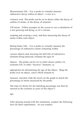Measurement Tab – Use a probe to virtually measure
radioactive decay within an object - a tree or a
volcanic rock. The probe can be set to detect either the decay of
carbon-14 atoms, or the decay of uranium-
238 atoms. Follow prompts on the screen to run a simulation of
a tree growing and dying, or of a volcano
erupting and creating a rock, and then measuring the decay of
atoms within each object.
Dating Game Tab – Use a probe to virtually measure the
percentage of radioactive atoms remaining within
various objects and, knowing the half-life of radioactive
elements being detected, estimate the ages of
objects. The probe can be set to either detect carbon-14,
uranium-238, or other “mystery” elements, as
appropriate for determining the age of the object. Drag the
probe over an object, select which element to
measure, and then slide the arrow on the graph to match the
percentage of atoms measured by the probe.
The time (t) shown for the matching percentage can then be
entered as the estimate in years of the object’s
age.
After playing around with the simulation, conduct the following
four (4) short experiments. As you conduct
 