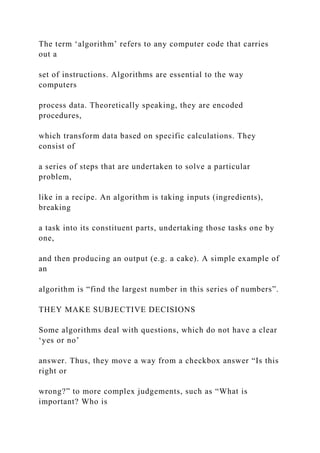 The term ‘algorithm’ refers to any computer code that carries
out a
set of instructions. Algorithms are essential to the way
computers
process data. Theoretically speaking, they are encoded
procedures,
which transform data based on specific calculations. They
consist of
a series of steps that are undertaken to solve a particular
problem,
like in a recipe. An algorithm is taking inputs (ingredients),
breaking
a task into its constituent parts, undertaking those tasks one by
one,
and then producing an output (e.g. a cake). A simple example of
an
algorithm is “find the largest number in this series of numbers”.
THEY MAKE SUBJECTIVE DECISIONS
Some algorithms deal with questions, which do not have a clear
‘yes or no’
answer. Thus, they move a way from a checkbox answer “Is this
right or
wrong?” to more complex judgements, such as “What is
important? Who is
 