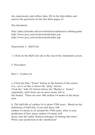 the experiments and collect data, fill in the data tables and
answer the questions on the last three pages of
this document.
http://phet.colorado.edu/en/simulation/radioactive-dating-game
http://www.java.com/en/download/index.jsp
http://www.java.com/en/download/index.jsp
Experiment 1: Half Life
1. Click on the Half Life tab at the top of the simulation screen.
2. Procedure:
Part I - Carbon-14
a. Click the blue “Pause” button at the bottom of the screen
(i.e., set it so that it shows the “play” arrow).
Click the “Add 10” button below the “Bucket o’ Atoms”
repeatedly, until there are no more atoms left in
the bucket. There are now 100 carbon-14 atoms in the decay
area.
b. The half-life of carbon-14 is about 5700 years. Based on the
definition of half-life, if you left these 100
carbon-14 atoms to sit around for 5700 years, what is your
prediction of how many carbon-14 atoms will
decay into the stable element nitrogen-14 during that time?
Write your prediction in the “prediction”
 
