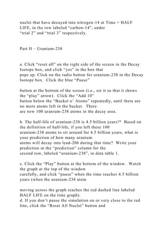 nuclei that have decayed into nitrogen-14 at Time = HALF
LIFE, in the row labeled “carbon-14”, under
“trial 2” and “trial 3” respectively.
Part II – Uranium-238
a. Click “reset all” on the right side of the screen in the Decay
Isotope box, and click “yes” in the box that
pops up. Click on the radio button for uranium-238 in the Decay
Isotope box. Click the blue “Pause”
button at the bottom of the screen (i.e., set it so that it shows
the “play” arrow). Click the “Add 10”
button below the “Bucket o’ Atoms” repeatedly, until there are
no more atoms left in the bucket. There
are now 100 uranium-238 atoms in the decay area.
b. The half-life of uranium-238 is 4.5 billion years!* Based on
the definition of half-life, if you left these 100
uranium-238 atoms to sit around for 4.5 billion years, what is
your prediction of how many uranium
atoms will decay into lead-206 during that time? Write your
prediction in the “prediction” column for the
second row, labeled “uranium-238”, in data table 1.
c. Click the “Play” button at the bottom of the window. Watch
the graph at the top of the window
carefully, and click “pause” when the time reaches 4.5 billion
years (when the uranium-238 atom
moving across the graph reaches the red dashed line labeled
HALF LIFE on the time graph).
d. If you don’t pause the simulation on or very close to the red
line, click the “Reset All Nuclei” button and
 